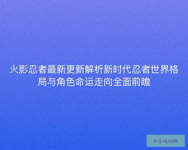 火影忍者最新更新解析新时代忍者世界格局与角色命运走向全面前瞻