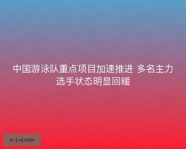 中国游泳队重点项目加速推进 多名主力选手状态明显回暖