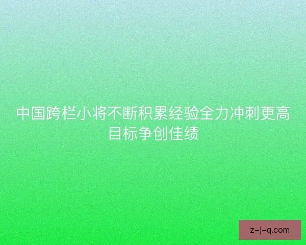 中国跨栏小将不断积累经验全力冲刺更高目标争创佳绩