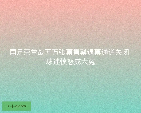 国足荣誉战五万张票售罄退票通道关闭 球迷愤怒成大冤