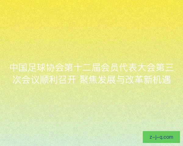 中国足球协会第十二届会员代表大会第三次会议顺利召开 聚焦发展与改革新机遇