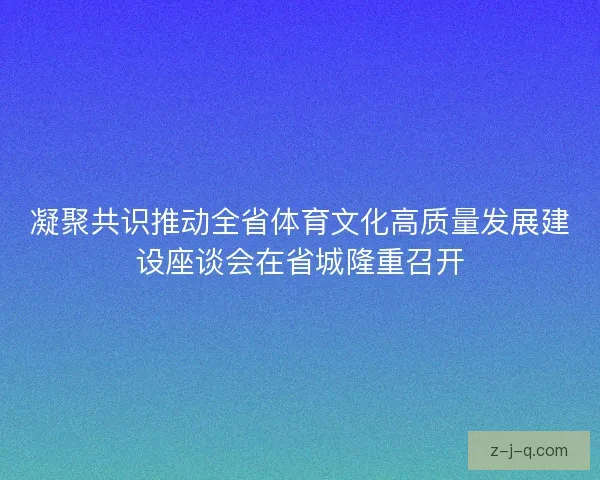凝聚共识推动全省体育文化高质量发展建设座谈会在省城隆重召开